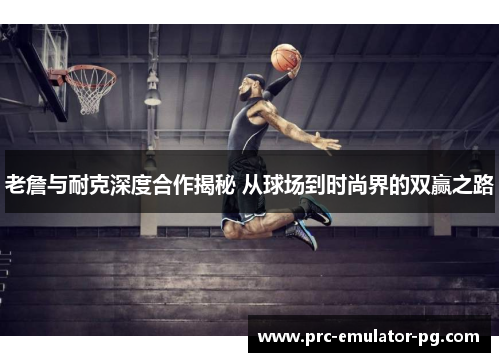 老詹与耐克深度合作揭秘 从球场到时尚界的双赢之路