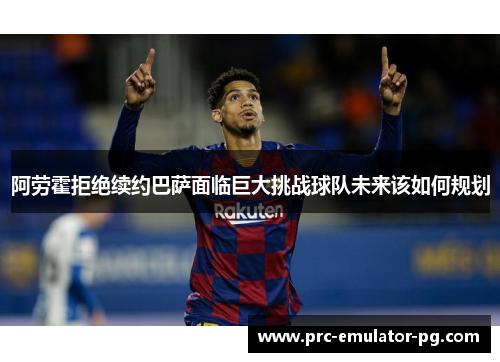 阿劳霍拒绝续约巴萨面临巨大挑战球队未来该如何规划 阿劳霍拒绝续约巴萨面临巨大挑战球队未来该如何规划