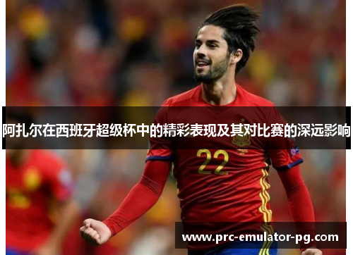 阿扎尔在西班牙超级杯中的精彩表现及其对比赛的深远影响 阿扎尔在西班牙超级杯中的精彩表现及其对比赛的深远影响