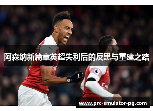 阿森纳新篇章英超失利后的反思与重建之路 阿森纳新篇章英超失利后的反思与重建之路