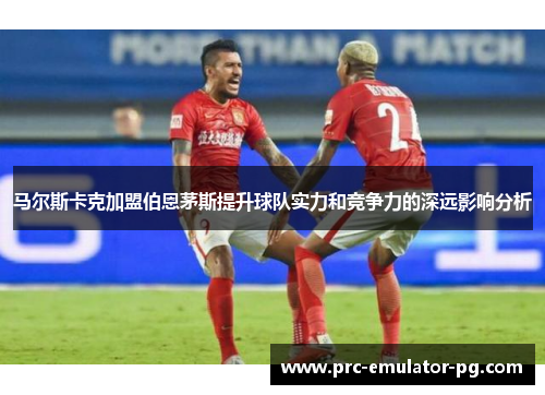 马尔斯卡克加盟伯恩茅斯提升球队实力和竞争力的深远影响分析 马尔斯卡克加盟伯恩茅斯提升球队实力和竞争力的深远影响分析