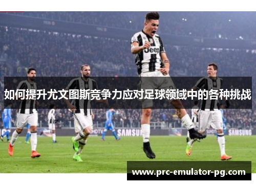 如何提升尤文图斯竞争力应对足球领域中的各种挑战 如何提升尤文图斯竞争力应对足球领域中的各种挑战