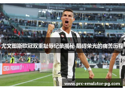 尤文图斯欧冠双重耻辱纪录揭秘 阻碍荣光的痛苦历程