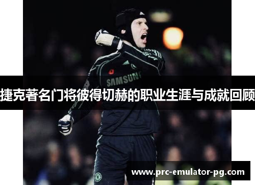 捷克著名门将彼得切赫的职业生涯与成就回顾