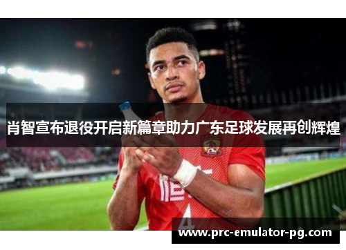 肖智宣布退役开启新篇章助力广东足球发展再创辉煌 肖智宣布退役开启新篇章助力广东足球发展再创辉煌