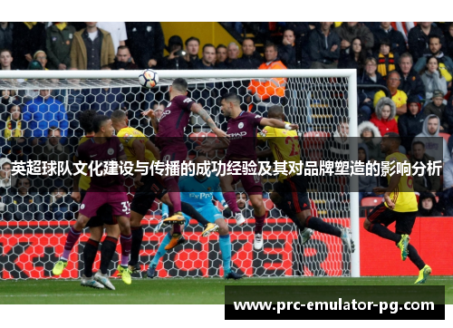 英超球队文化建设与传播的成功经验及其对品牌塑造的影响分析 英超球队文化建设与传播的成功经验及其对品牌塑造的影响分析