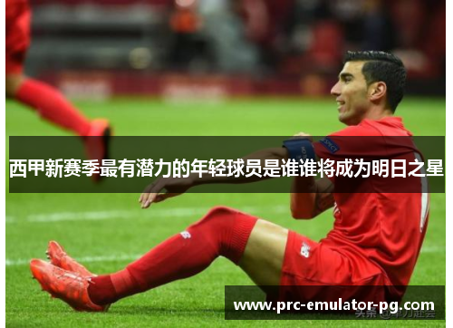 西甲新赛季最有潜力的年轻球员是谁谁将成为明日之星 西甲新赛季最有潜力的年轻球员是谁谁将成为明日之星