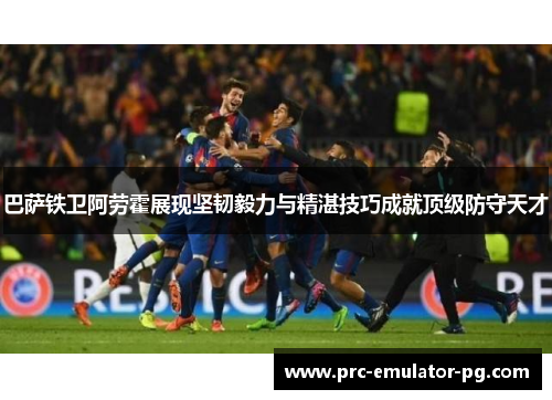 巴萨铁卫阿劳霍展现坚韧毅力与精湛技巧成就顶级防守天才
