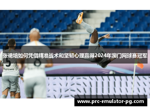 张德培如何凭借精准战术和坚韧心理赢得2024年澳门网球赛冠军