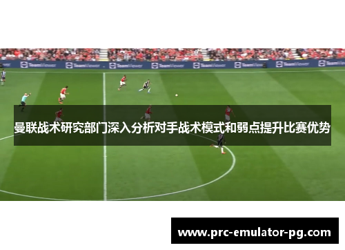 曼联战术研究部门深入分析对手战术模式和弱点提升比赛优势