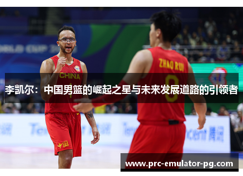 李凯尔:中国男篮的崛起之星与未来发展道路的引领者 李凯尔:中国男篮的崛起之星与未来发展道路的引领者
