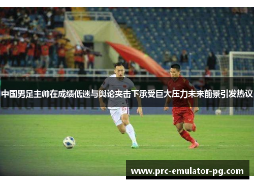 中国男足主帅在成绩低迷与舆论夹击下承受巨大压力未来前景引发热议