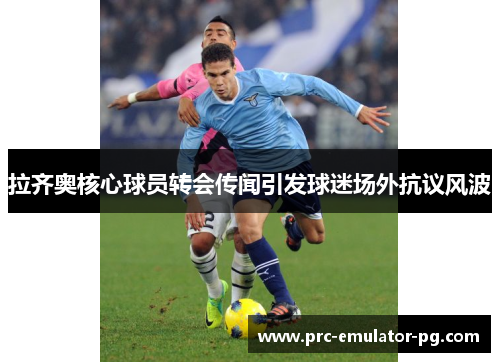 拉齐奥核心球员转会传闻引发球迷场外抗议风波 拉齐奥核心球员转会传闻引发球迷场外抗议风波