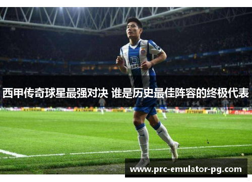 西甲传奇球星最强对决 谁是历史最佳阵容的终极代表