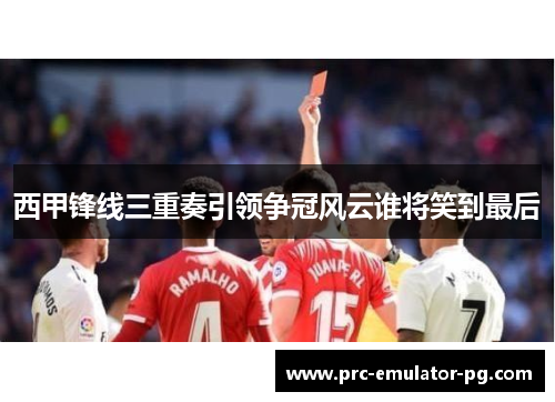 西甲锋线三重奏引领争冠风云谁将笑到最后