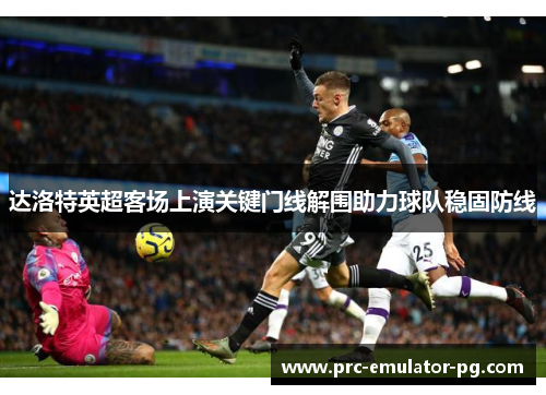 达洛特英超客场上演关键门线解围助力球队稳固防线