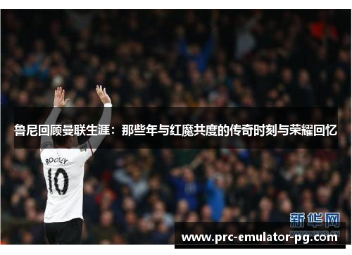 鲁尼回顾曼联生涯：那些年与红魔共度的传奇时刻与荣耀回忆