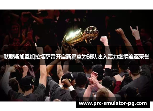 默滕斯加盟加拉塔萨雷开启新篇章为球队注入活力继续追逐荣誉