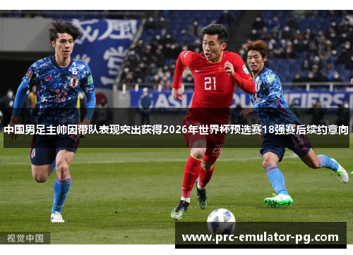中国男足主帅因带队表现突出获得2026年世界杯预选赛18强赛后续约意向
