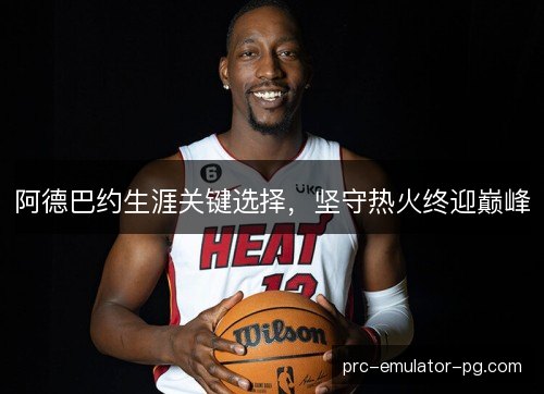 阿德巴约生涯关键选择,坚守热火终迎巅峰 阿德巴约生涯关键选择,坚守热火终迎巅峰